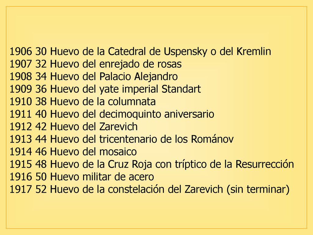 Huevo de la Catedral de Uspensky o del Kremlin Huevo del enrejado de rosas Huevo del Palacio Alejandro Huevo del yate imperial Standart Huevo de la columnata Huevo del decimoquinto aniversario Huevo del Zarevich Huevo del tricentenario de los Románov Huevo del mosaico Huevo de la Cruz Roja con tríptico de la Resurrección Huevo militar de acero Huevo de la constelación del Zarevich (sin terminar)