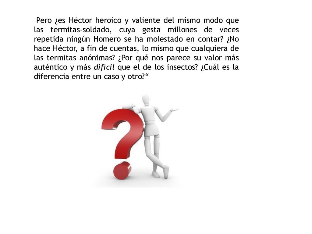 Pero ¿es Héctor heroico y valiente del mismo modo que las termitas-soldado, cuya gesta millones de veces repetida ningún Homero se ha molestado en contar.