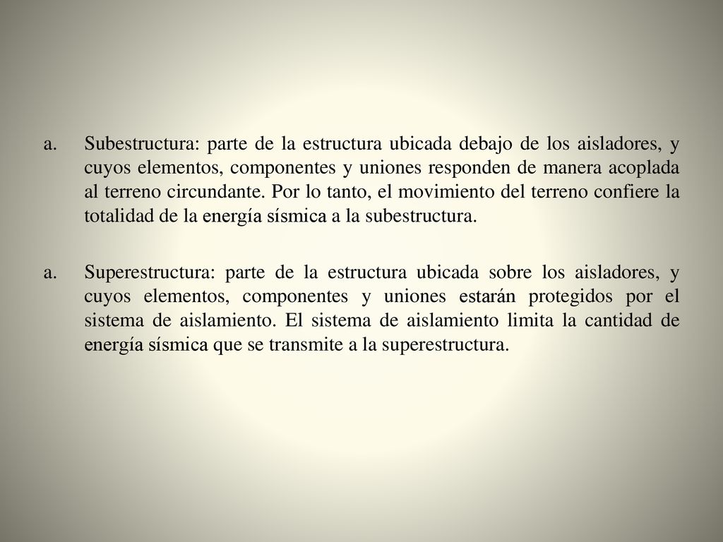 Subestructura: parte de la estructura ubicada debajo de los aisladores, y cuyos elementos, componentes y uniones responden de manera acoplada al terreno circundante. Por lo tanto, el movimiento del terreno confiere la totalidad de la energía sísmica a la subestructura.