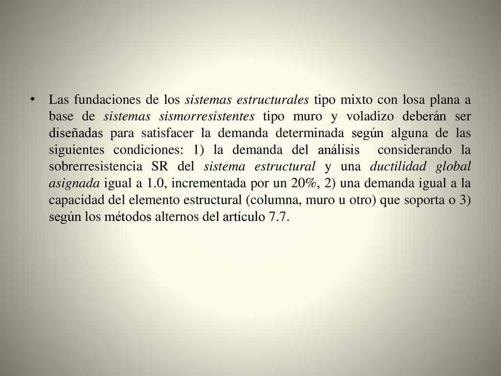 Las fundaciones de los sistemas estructurales tipo mixto con losa plana a base de sistemas sismorresistentes tipo muro y voladizo deberán ser diseñadas para satisfacer la demanda determinada según alguna de las siguientes condiciones: 1) la demanda del análisis considerando la sobrerresistencia SR del sistema estructural y una ductilidad global asignada igual a 1.0, incrementada por un 20%, 2) una demanda igual a la capacidad del elemento estructural (columna, muro u otro) que soporta o 3) según los métodos alternos del artículo 7.7.