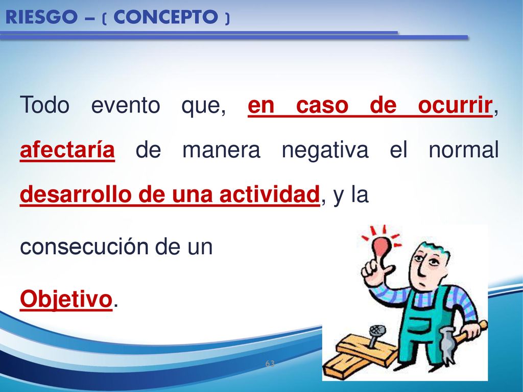 RIESGO – ( CONCEPTO ) Todo evento que, en caso de ocurrir, afectaría de manera negativa el normal desarrollo de una actividad, y la.