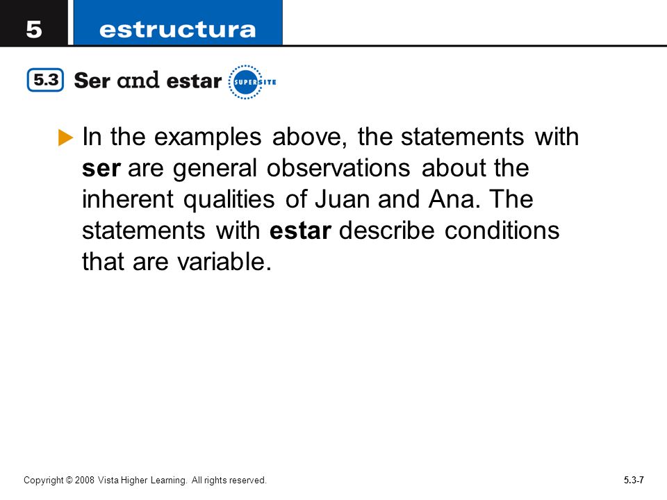 In the examples above, the statements with ser are general observations about the inherent qualities of Juan and Ana. The statements with estar describe conditions that are variable.