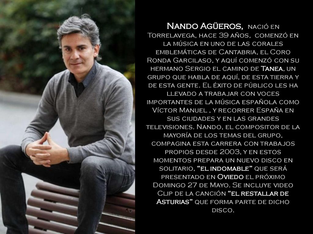 Nando Agüeros, nació en Torrelavega, hace 39 años, comenzó en la música en uno de las corales emblemáticas de Cantabria, el Coro Ronda Garcilaso, y aquí comenzó con su hermano Sergio el camino de Tanea, un grupo que habla de aquí, de esta tierra y de esta gente.