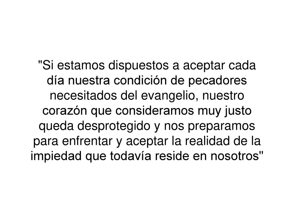 Si estamos dispuestos a aceptar cada día nuestra condición de pecadores necesitados del evangelio, nuestro corazón que consideramos muy justo queda desprotegido y nos preparamos para enfrentar y aceptar la realidad de la impiedad que todavía reside en nosotros