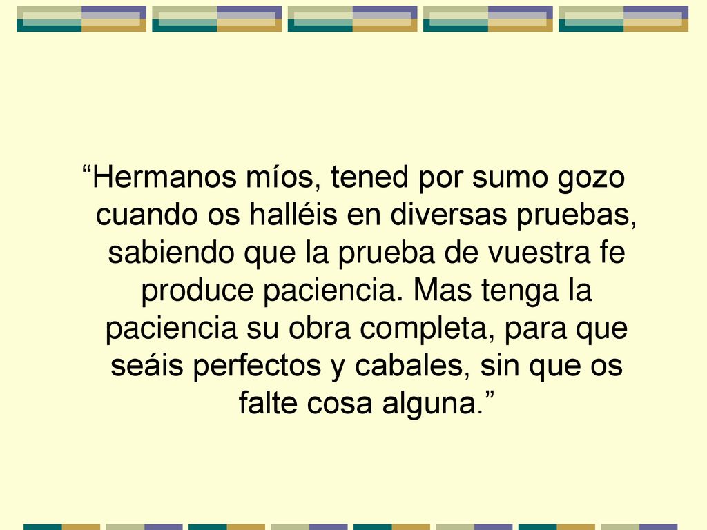 Hermanos míos, tened por sumo gozo cuando os halléis en diversas pruebas, sabiendo que la prueba de vuestra fe produce paciencia.