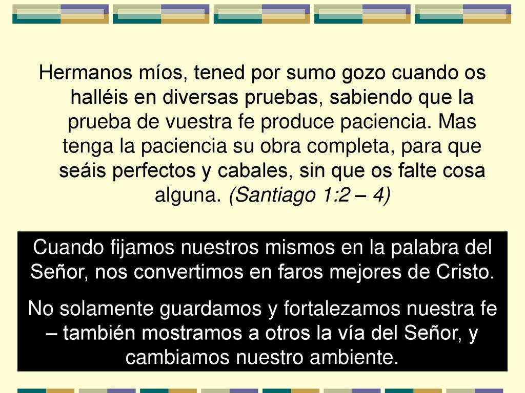 Hermanos míos, tened por sumo gozo cuando os halléis en diversas pruebas, sabiendo que la prueba de vuestra fe produce paciencia. Mas tenga la paciencia su obra completa, para que seáis perfectos y cabales, sin que os falte cosa alguna. (Santiago 1:2 – 4)
