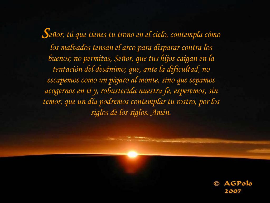Señor, tú que tienes tu trono en el cielo, contempla cómo los malvados tensan el arco para disparar contra los buenos; no permitas, Señor, que tus hijos caigan en la tentación del desánimo; que, ante la dificultad, no escapemos como un pájaro al monte, sino que sepamos acogernos en ti y, robustecida nuestra fe, esperemos, sin temor, que un día podremos contemplar tu rostro, por los siglos de los siglos.