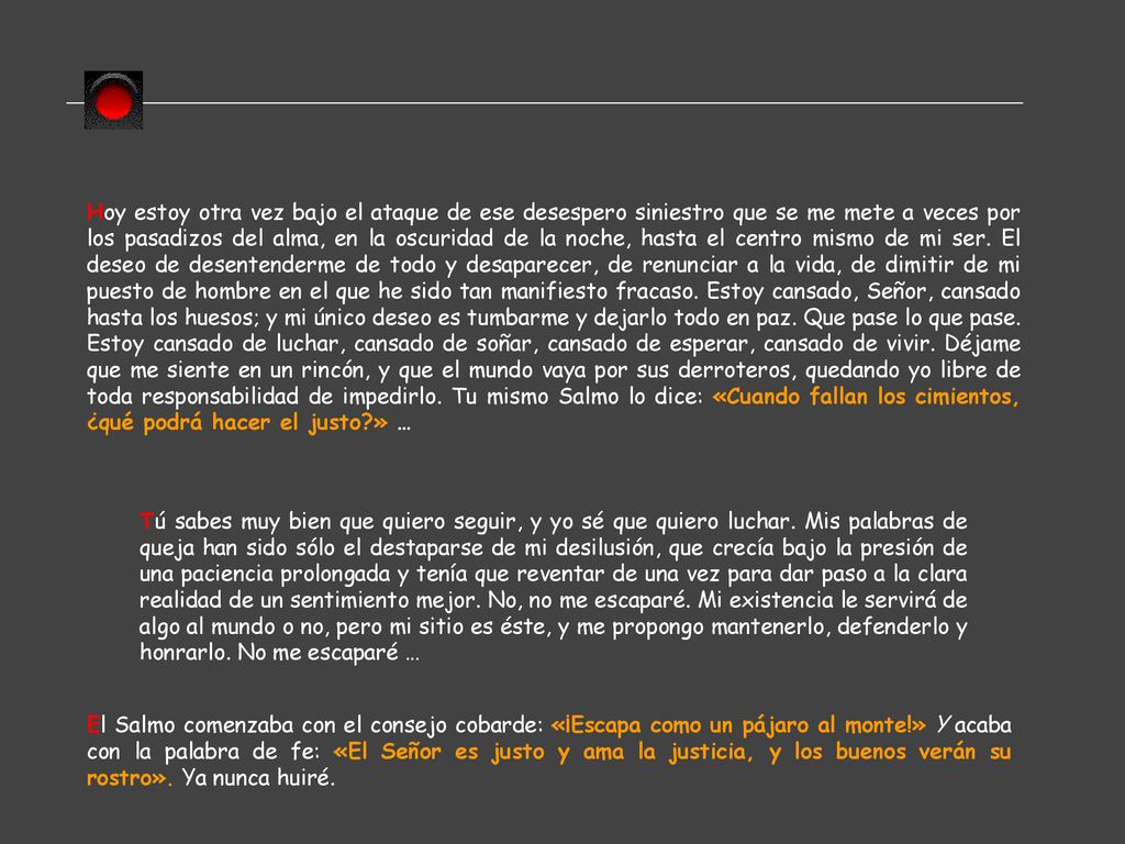 Hoy estoy otra vez bajo el ataque de ese desespero siniestro que se me mete a veces por los pasadizos del alma, en la oscuridad de la noche, hasta el centro mismo de mi ser. El deseo de desentenderme de todo y desaparecer, de renunciar a la vida, de dimitir de mi puesto de hombre en el que he sido tan manifiesto fracaso. Estoy cansado, Señor, cansado hasta los huesos; y mi único deseo es tumbarme y dejarlo todo en paz. Que pase lo que pase. Estoy cansado de luchar, cansado de soñar, cansado de esperar, cansado de vivir. Déjame que me siente en un rincón, y que el mundo vaya por sus derroteros, quedando yo libre de toda responsabilidad de impedirlo. Tu mismo Salmo lo dice: «Cuando fallan los cimientos, ¿qué podrá hacer el justo » …