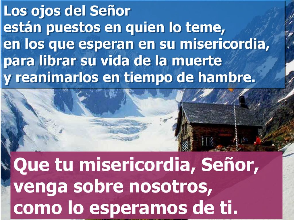 Los ojos del Señor están puestos en quien lo teme, en los que esperan en su misericordia, para librar su vida de la muerte y reanimarlos en tiempo de hambre.