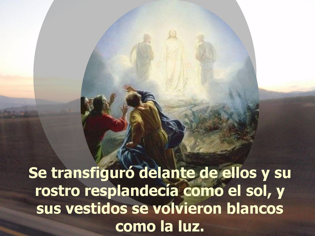 Se transfiguró delante de ellos y su rostro resplandecía como el sol, y sus vestidos se volvieron blancos como la luz.