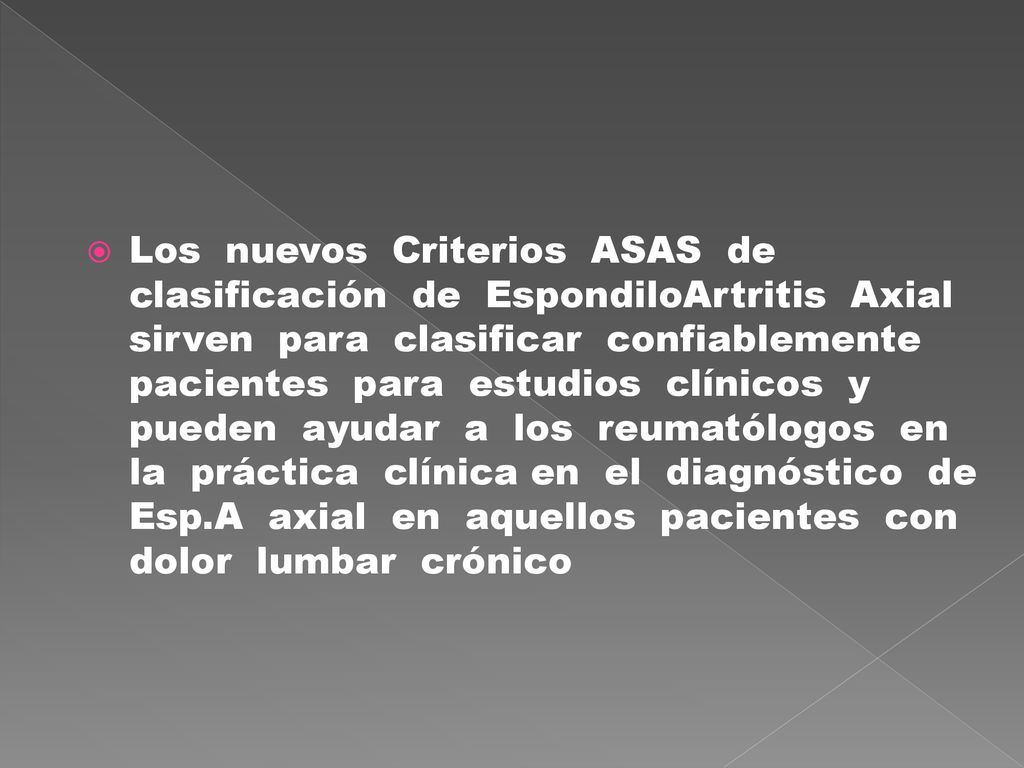 Los nuevos Criterios ASAS de clasificación de EspondiloArtritis Axial sirven para clasificar confiablemente pacientes para estudios clínicos y pueden ayudar a los reumatólogos en la práctica clínica en el diagnóstico de Esp.A axial en aquellos pacientes con dolor lumbar crónico