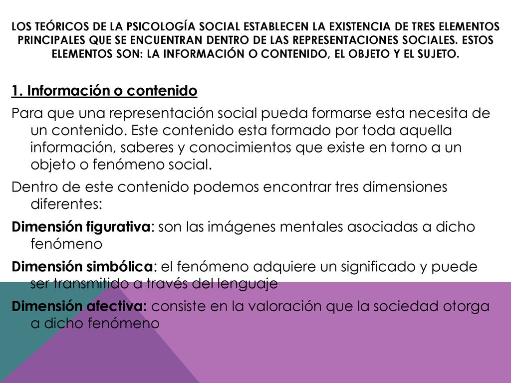 Los teóricos de la psicología social establecen la existencia de tres elementos principales que se encuentran dentro de las representaciones sociales. Estos elementos son: la información o contenido, el objeto y el sujeto.
