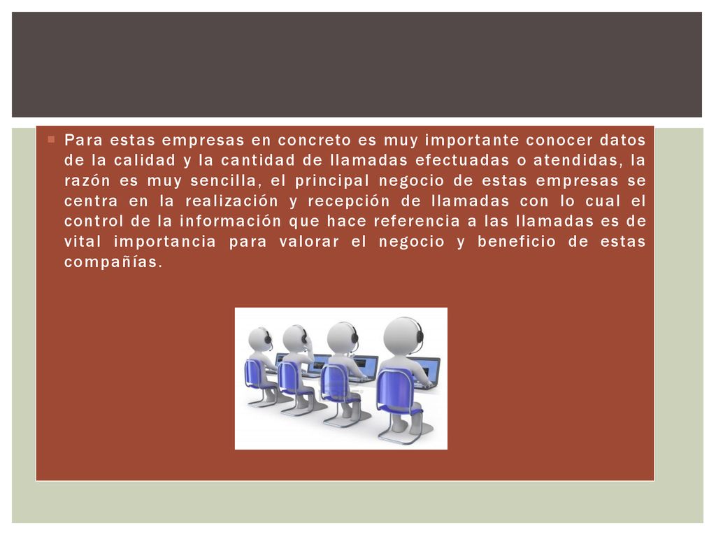 Para estas empresas en concreto es muy importante conocer datos de la calidad y la cantidad de llamadas efectuadas o atendidas, la razón es muy sencilla, el principal negocio de estas empresas se centra en la realización y recepción de llamadas con lo cual el control de la información que hace referencia a las llamadas es de vital importancia para valorar el negocio y beneficio de estas compañías.