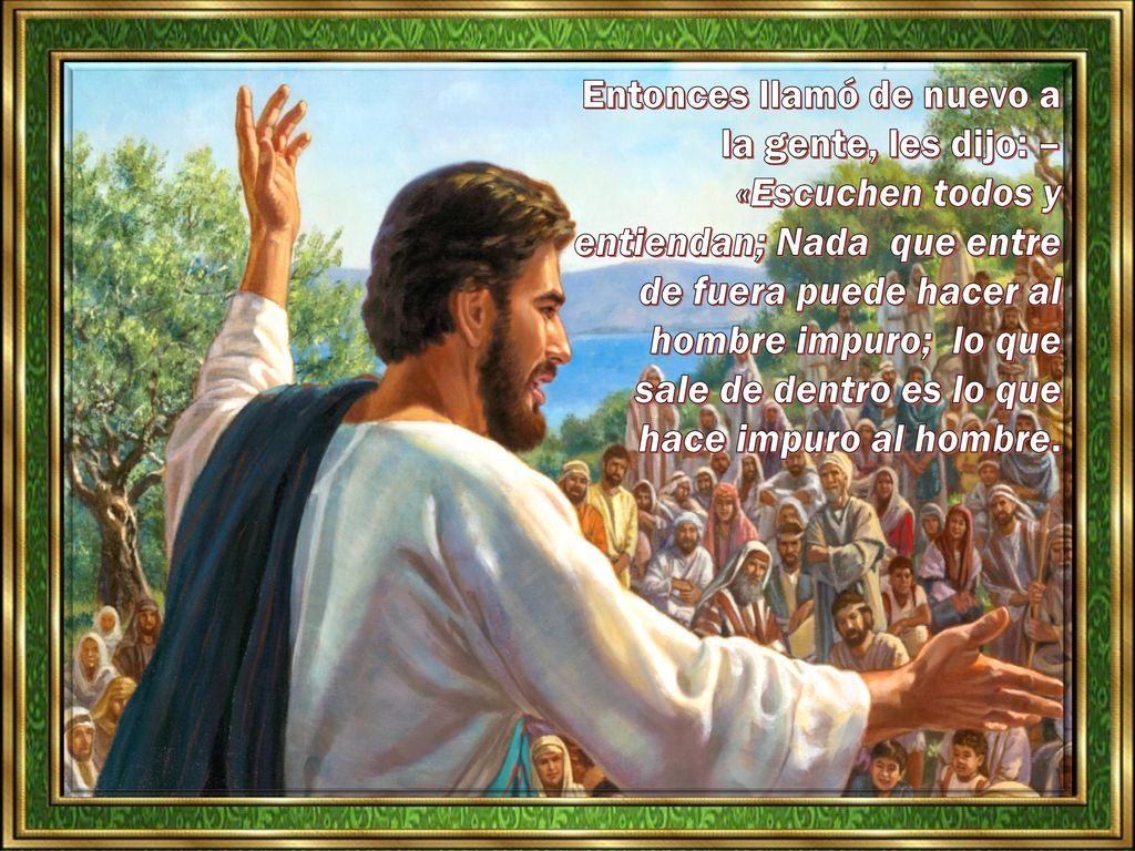 Entonces llamó de nuevo a la gente, les dijo: – «Escuchen todos y entiendan; Nada que entre de fuera puede hacer al hombre impuro; lo que sale de dentro es lo que hace impuro al hombre.