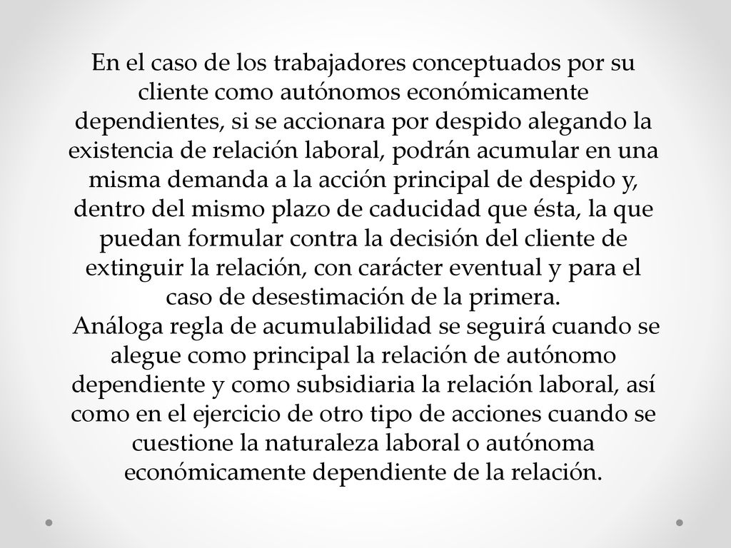 En el caso de los trabajadores conceptuados por su cliente como autónomos económicamente dependientes, si se accionara por despido alegando la existencia de relación laboral, podrán acumular en una misma demanda a la acción principal de despido y, dentro del mismo plazo de caducidad que ésta, la que puedan formular contra la decisión del cliente de extinguir la relación, con carácter eventual y para el caso de desestimación de la primera.