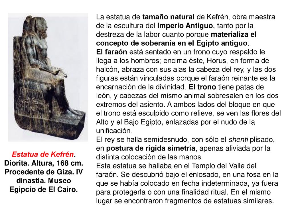 La estatua de tamaño natural de Kefrén, obra maestra de la escultura del Imperio Antiguo, tanto por la destreza de la labor cuanto porque materializa el concepto de soberanía en el Egipto antiguo.