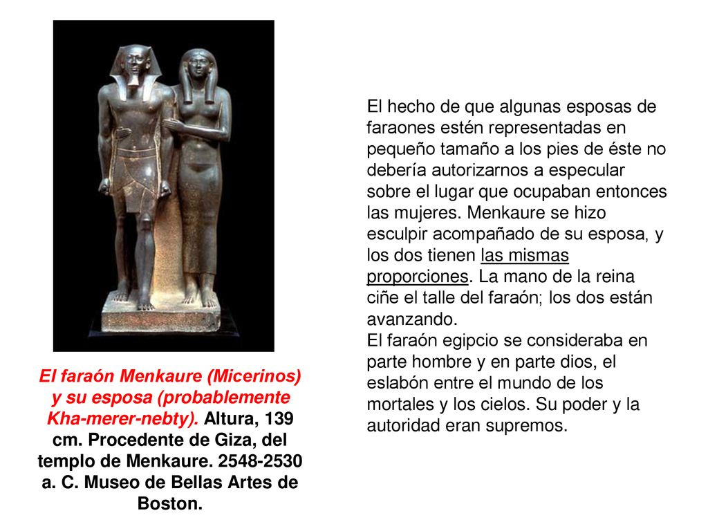 El hecho de que algunas esposas de faraones estén representadas en pequeño tamaño a los pies de éste no debería autorizarnos a especular sobre el lugar que ocupaban entonces las mujeres. Menkaure se hizo esculpir acompañado de su esposa, y los dos tienen las mismas proporciones. La mano de la reina ciñe el talle del faraón; los dos están avanzando.