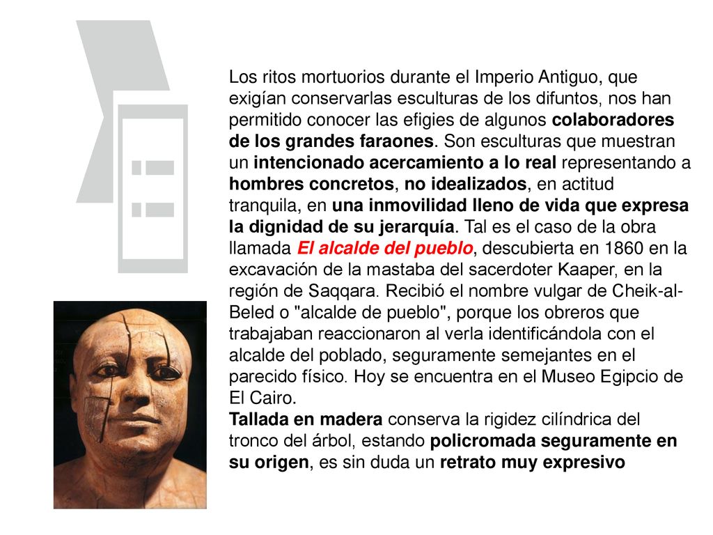 Los ritos mortuorios durante el Imperio Antiguo, que exigían conservarlas esculturas de los difuntos, nos han permitido conocer las efigies de algunos colaboradores de los grandes faraones. Son esculturas que muestran un intencionado acercamiento a lo real representando a hombres concretos, no idealizados, en actitud tranquila, en una inmovilidad lleno de vida que expresa la dignidad de su jerarquía. Tal es el caso de la obra llamada El alcalde del pueblo, descubierta en 1860 en la excavación de la mastaba del sacerdoter Kaaper, en la región de Saqqara. Recibió el nombre vulgar de Cheik-al-Beled o alcalde de pueblo , porque los obreros que trabajaban reaccionaron al verla identificándola con el alcalde del poblado, seguramente semejantes en el parecido físico. Hoy se encuentra en el Museo Egipcio de El Cairo.