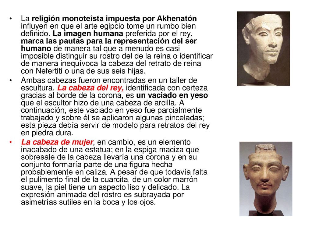 La religión monoteísta impuesta por Akhenatón influyen en que el arte egipcio tome un rumbo bien definido. La imagen humana preferida por el rey, marca las pautas para la representación del ser humano de manera tal que a menudo es casi imposible distinguir su rostro del de la reina o identificar de manera inequívoca la cabeza del retrato de reina con Nefertiti o una de sus seis hijas.