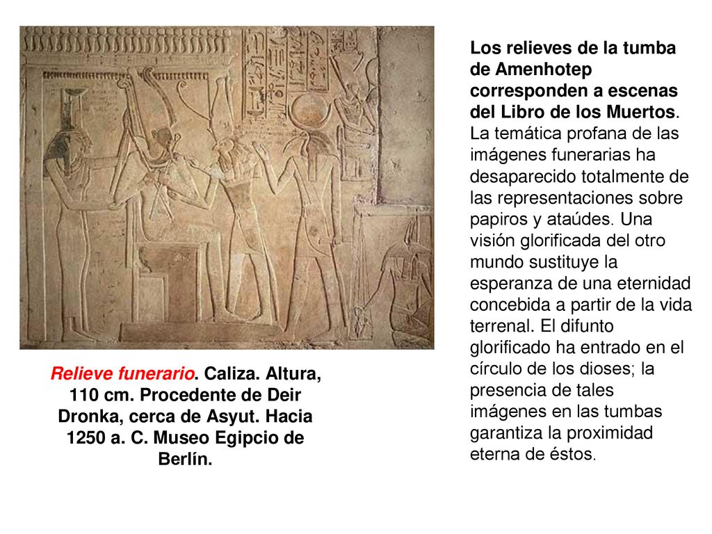 Los relieves de la tumba de Amenhotep corresponden a escenas del Libro de los Muertos. La temática profana de las imágenes funerarias ha desaparecido totalmente de las representaciones sobre papiros y ataúdes. Una visión glorificada del otro mundo sustituye la esperanza de una eternidad concebida a partir de la vida terrenal. El difunto glorificado ha entrado en el círculo de los dioses; la presencia de tales imágenes en las tumbas garantiza la proximidad eterna de éstos.