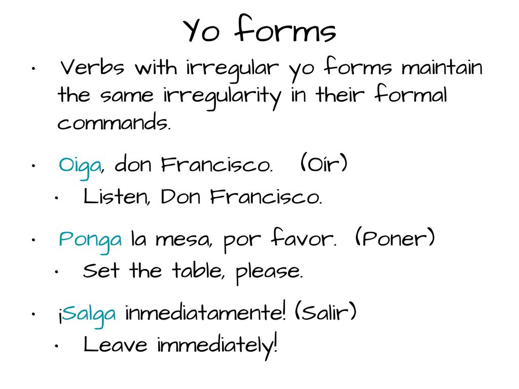 Yo forms Verbs with irregular yo forms maintain the same irregularity in their formal commands. Oiga, don Francisco. (Oír)