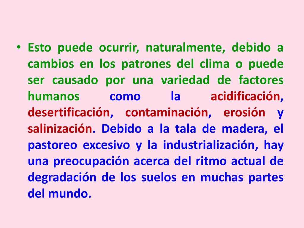 Esto puede ocurrir, naturalmente, debido a cambios en los patrones del clima o puede ser causado por una variedad de factores humanos como la acidificación, desertificación, contaminación, erosión y salinización.
