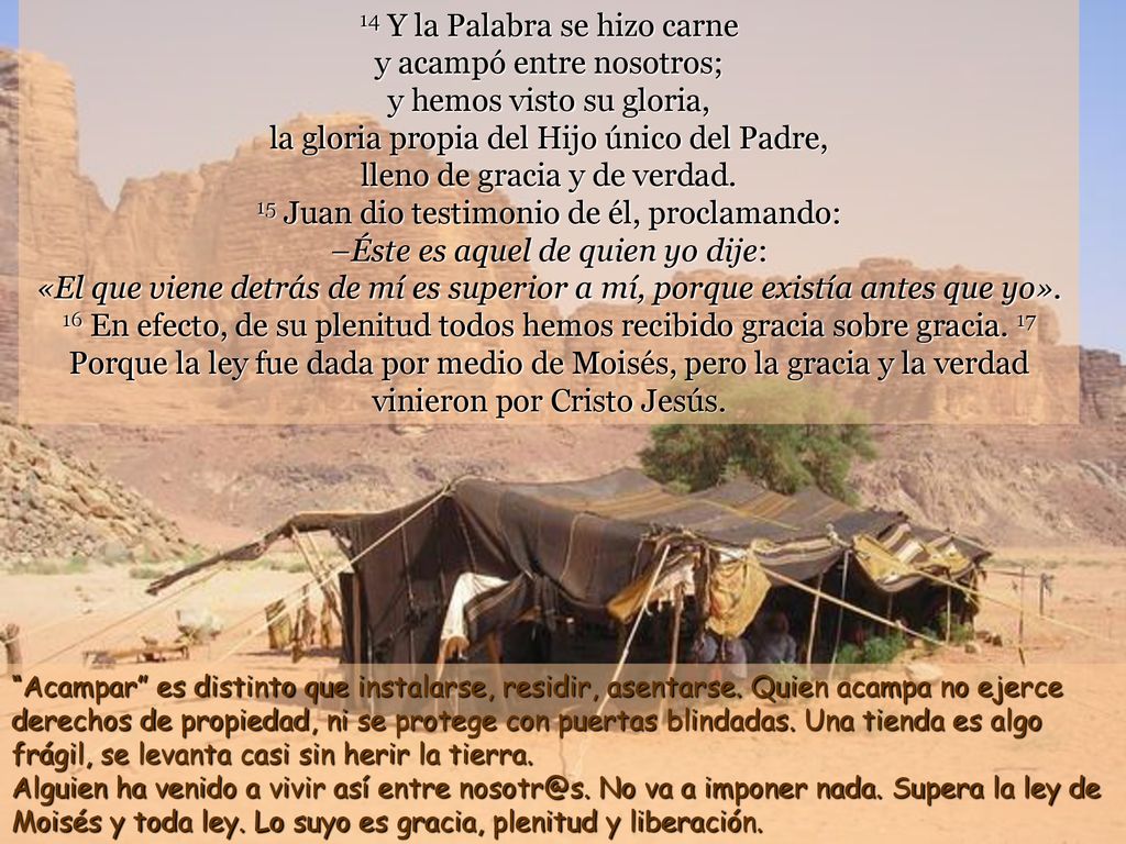14 Y la Palabra se hizo carne y acampó entre nosotros; y hemos visto su gloria, la gloria propia del Hijo único del Padre, lleno de gracia y de verdad. 15 Juan dio testimonio de él, proclamando: –Éste es aquel de quien yo dije: «El que viene detrás de mí es superior a mí, porque existía antes que yo». 16 En efecto, de su plenitud todos hemos recibido gracia sobre gracia. 17 Porque la ley fue dada por medio de Moisés, pero la gracia y la verdad vinieron por Cristo Jesús.