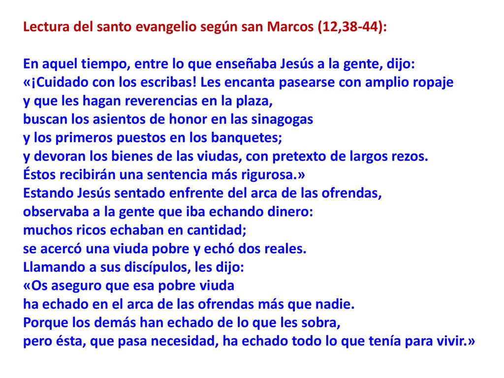 Lectura del santo evangelio según san Marcos (12,38-44): En aquel tiempo, entre lo que enseñaba Jesús a la gente, dijo: «¡Cuidado con los escribas! Les encanta pasearse con amplio ropaje