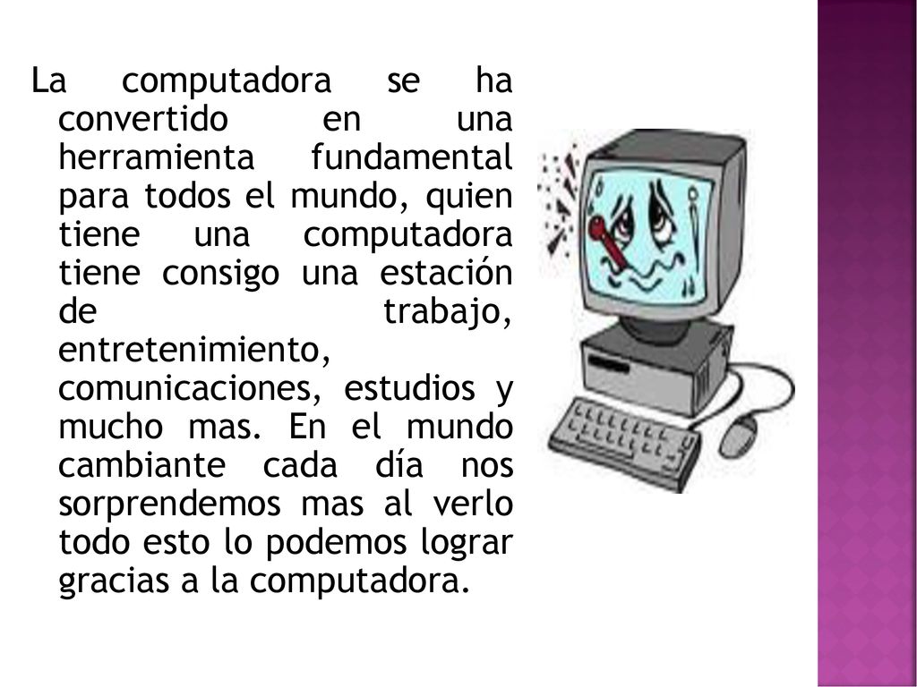 La computadora se ha convertido en una herramienta fundamental para todos el mundo, quien tiene una computadora tiene consigo una estación de trabajo, entretenimiento, comunicaciones, estudios y mucho mas.