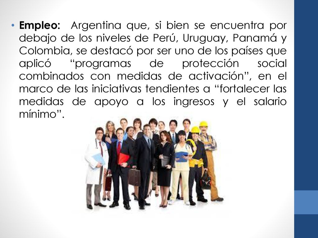 Empleo: Argentina que, si bien se encuentra por debajo de los niveles de Perú, Uruguay, Panamá y Colombia, se destacó por ser uno de los países que aplicó programas de protección social combinados con medidas de activación , en el marco de las iniciativas tendientes a fortalecer las medidas de apoyo a los ingresos y el salario mínimo .