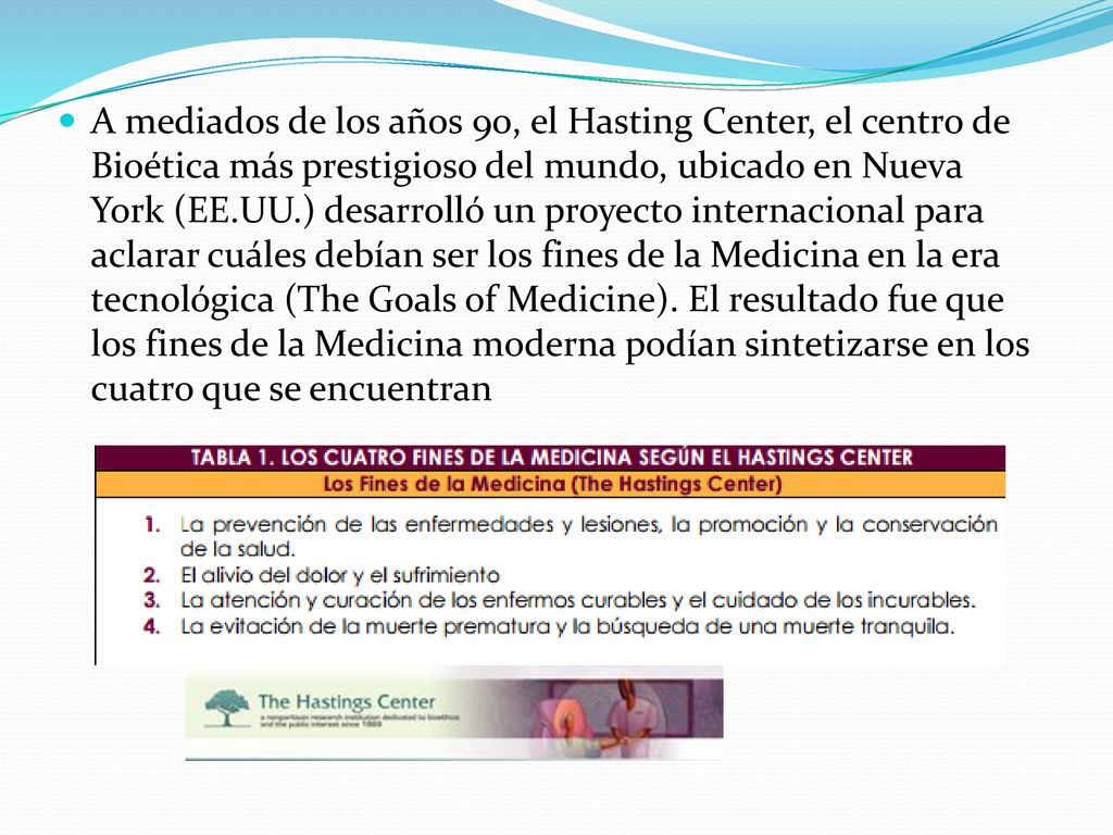 A mediados de los años 90, el Hasting Center, el centro de Bioética más prestigioso del mundo, ubicado en Nueva York (EE.UU.) desarrolló un proyecto internacional para aclarar cuáles debían ser los fines de la Medicina en la era tecnológica (The Goals of Medicine).