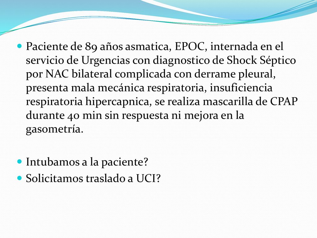 Paciente de 89 años asmatica, EPOC, internada en el servicio de Urgencias con diagnostico de Shock Séptico por NAC bilateral complicada con derrame pleural, presenta mala mecánica respiratoria, insuficiencia respiratoria hipercapnica, se realiza mascarilla de CPAP durante 40 min sin respuesta ni mejora en la gasometría.