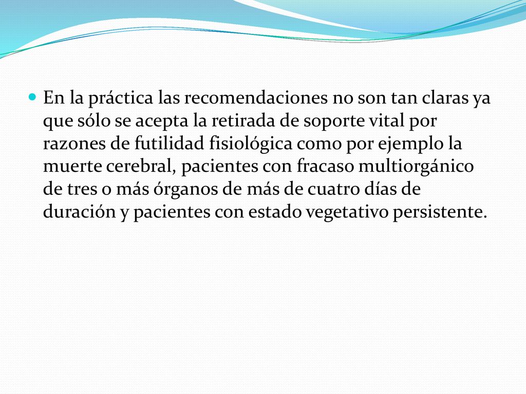 En la práctica las recomendaciones no son tan claras ya que sólo se acepta la retirada de soporte vital por razones de futilidad fisiológica como por ejemplo la muerte cerebral, pacientes con fracaso multiorgánico de tres o más órganos de más de cuatro días de duración y pacientes con estado vegetativo persistente.