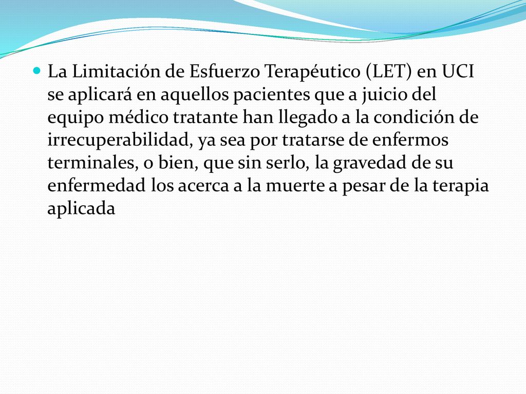 La Limitación de Esfuerzo Terapéutico (LET) en UCI se aplicará en aquellos pacientes que a juicio del equipo médico tratante han llegado a la condición de irrecuperabilidad, ya sea por tratarse de enfermos terminales, o bien, que sin serlo, la gravedad de su enfermedad los acerca a la muerte a pesar de la terapia aplicada