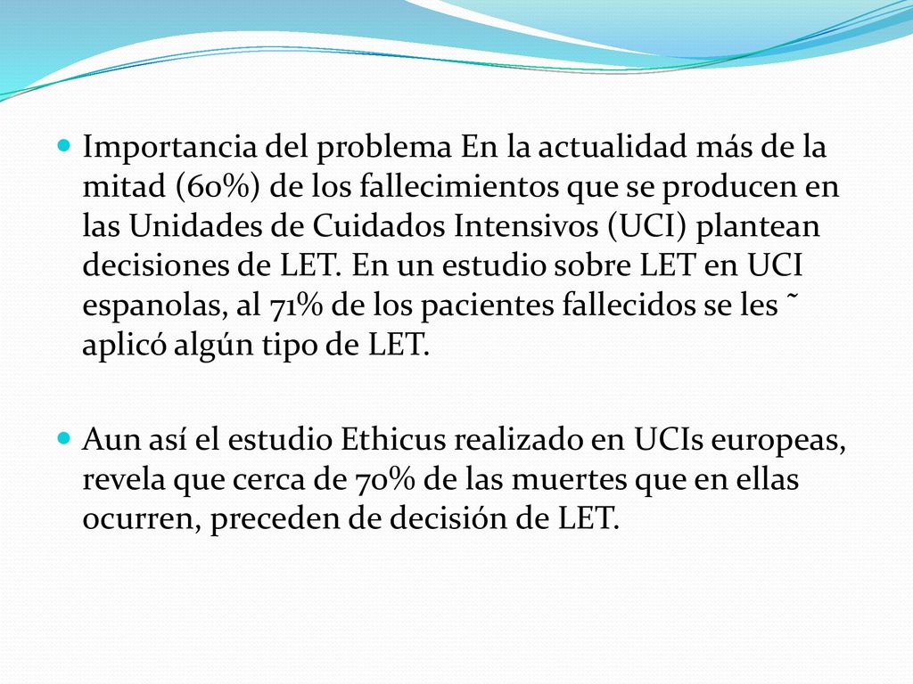 Importancia del problema En la actualidad más de la mitad (60%) de los fallecimientos que se producen en las Unidades de Cuidados Intensivos (UCI) plantean decisiones de LET. En un estudio sobre LET en UCI espanolas, al 71% de los pacientes fallecidos se les ˜ aplicó algún tipo de LET.