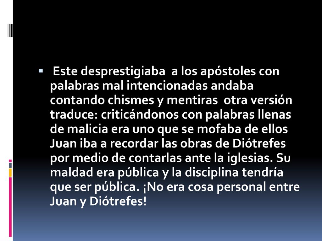 Este desprestigiaba a los apóstoles con palabras mal intencionadas andaba contando chismes y mentiras otra versión traduce: criticándonos con palabras llenas de malicia era uno que se mofaba de ellos Juan iba a recordar las obras de Diótrefes por medio de contarlas ante la iglesias.