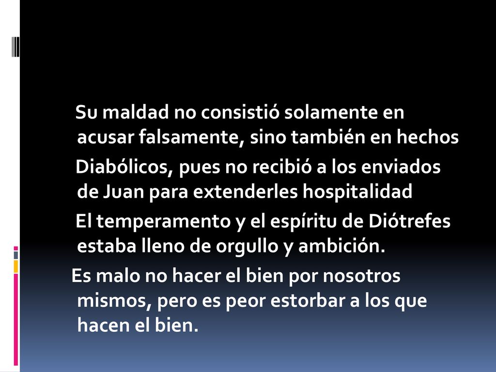 Su maldad no consistió solamente en acusar falsamente, sino también en hechos Diabólicos, pues no recibió a los enviados de Juan para extenderles hospitalidad El temperamento y el espíritu de Diótrefes estaba lleno de orgullo y ambición.