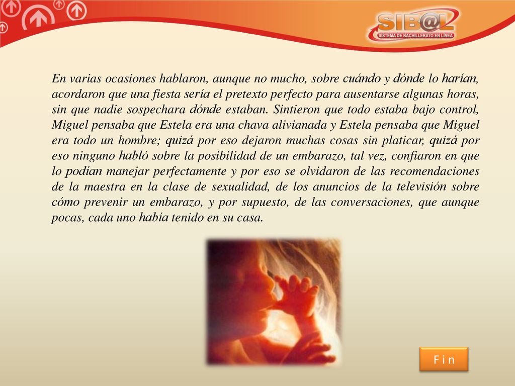 En varias ocasiones hablaron, aunque no mucho, sobre cuándo y dónde lo harían, acordaron que una fiesta sería el pretexto perfecto para ausentarse algunas horas, sin que nadie sospechara dónde estaban. Sintieron que todo estaba bajo control, Miguel pensaba que Estela era una chava alivianada y Estela pensaba que Miguel era todo un hombre; quizá por eso dejaron muchas cosas sin platicar, quizá por eso ninguno habló sobre la posibilidad de un embarazo, tal vez, confiaron en que lo podían manejar perfectamente y por eso se olvidaron de las recomendaciones de la maestra en la clase de sexualidad, de los anuncios de la televisión sobre cómo prevenir un embarazo, y por supuesto, de las conversaciones, que aunque pocas, cada uno había tenido en su casa.