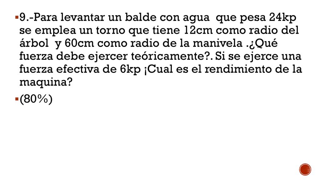 9.-Para levantar un balde con agua que pesa 24kp se emplea un torno que tiene 12cm como radio del árbol y 60cm como radio de la manivela .¿Qué fuerza debe ejercer teóricamente . Si se ejerce una fuerza efectiva de 6kp ¡Cual es el rendimiento de la maquina