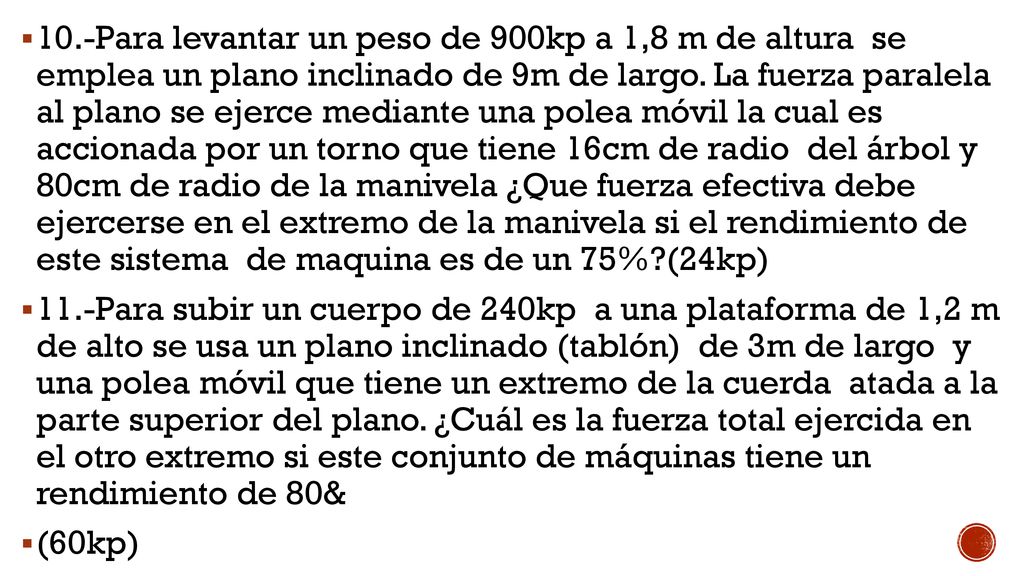 10.-Para levantar un peso de 900kp a 1,8 m de altura se emplea un plano inclinado de 9m de largo. La fuerza paralela al plano se ejerce mediante una polea móvil la cual es accionada por un torno que tiene 16cm de radio del árbol y 80cm de radio de la manivela ¿Que fuerza efectiva debe ejercerse en el extremo de la manivela si el rendimiento de este sistema de maquina es de un 75% (24kp)