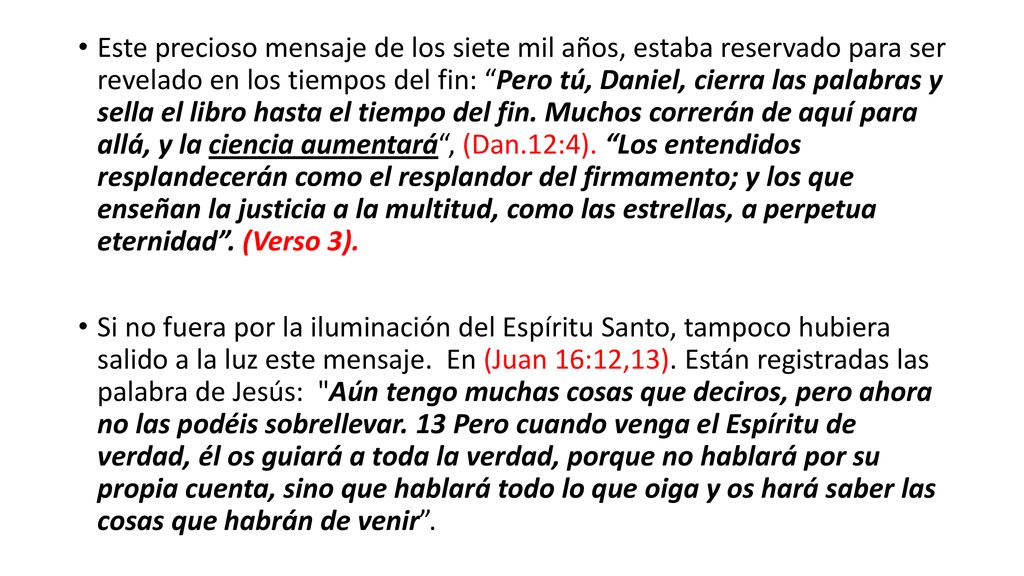 Este precioso mensaje de los siete mil años, estaba reservado para ser revelado en los tiempos del fin: Pero tú, Daniel, cierra las palabras y sella el libro hasta el tiempo del fin. Muchos correrán de aquí para allá, y la ciencia aumentará , (Dan.12:4). Los entendidos resplandecerán como el resplandor del firmamento; y los que enseñan la justicia a la multitud, como las estrellas, a perpetua eternidad . (Verso 3).