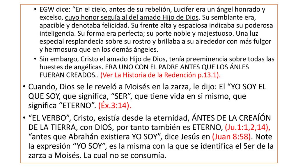 EGW dice: En el cielo, antes de su rebelión, Lucifer era un ángel honrado y excelso, cuyo honor seguía al del amado Hijo de Dios. Su semblante era, apacible y denotaba felicidad. Su frente alta y espaciosa indicaba su poderosa inteligencia. Su forma era perfecta; su porte noble y majestuoso. Una luz especial resplandecía sobre su rostro y brillaba a su alrededor con más fulgor y hermosura que en los demás ángeles.
