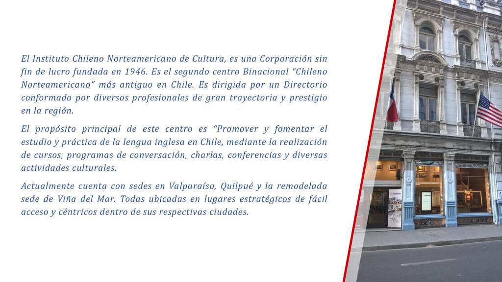 El Instituto Chileno Norteamericano de Cultura, es una Corporación sin fin de lucro fundada en Es el segundo centro Binacional Chileno Norteamericano más antiguo en Chile. Es dirigida por un Directorio conformado por diversos profesionales de gran trayectoria y prestigio en la región.