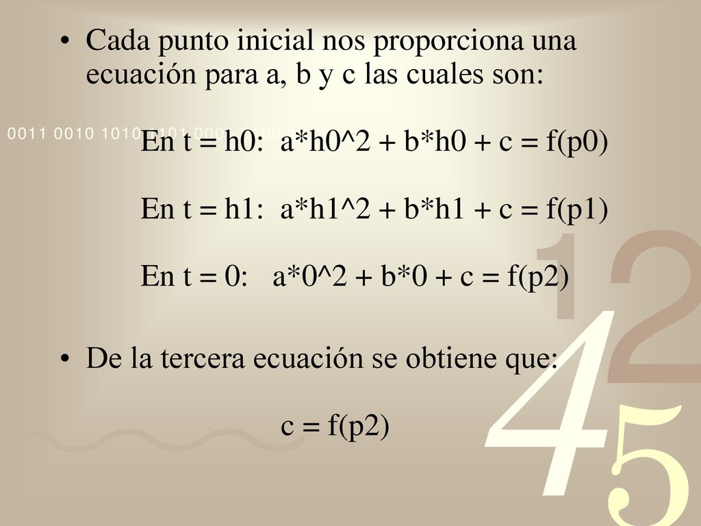 Cada punto inicial nos proporciona una ecuación para a, b y c las cuales son: En t = h0: a*h0^2 + b*h0 + c = f(p0) En t = h1: a*h1^2 + b*h1 + c = f(p1) En t = 0: a*0^2 + b*0 + c = f(p2)
