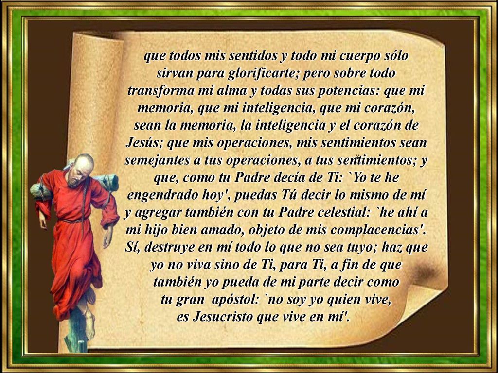 que todos mis sentidos y todo mi cuerpo sólo sirvan para glorificarte; pero sobre todo transforma mi alma y todas sus potencias: que mi memoria, que mi inteligencia, que mi corazón, sean la memoria, la inteligencia y el corazón de Jesús; que mis operaciones, mis sentimientos sean semejantes a tus operaciones, a tus sentimientos; y que, como tu Padre decía de Ti: `Yo te he engendrado hoy , puedas Tú decir lo mismo de mí y agregar también con tu Padre celestial: `he ahí a mi hijo bien amado, objeto de mis complacencias . Sí, destruye en mí todo lo que no sea tuyo; haz que yo no viva sino de Ti, para Ti, a fin de que también yo pueda de mi parte decir como tu gran apóstol: `no soy yo quien vive, es Jesucristo que vive en mí .