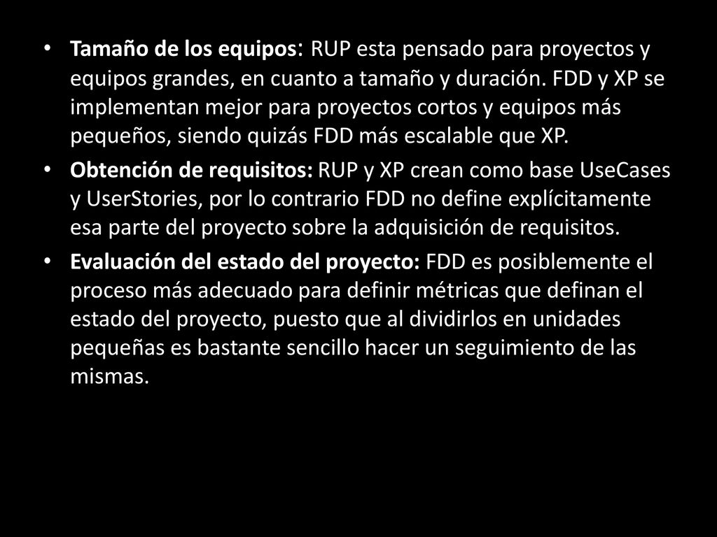 Tamaño de los equipos: RUP esta pensado para proyectos y equipos grandes, en cuanto a tamaño y duración. FDD y XP se implementan mejor para proyectos cortos y equipos más pequeños, siendo quizás FDD más escalable que XP.