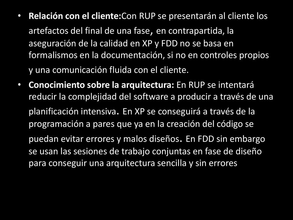 Relación con el cliente:Con RUP se presentarán al cliente los artefactos del final de una fase, en contrapartida, la aseguración de la calidad en XP y FDD no se basa en formalismos en la documentación, si no en controles propios y una comunicación fluida con el cliente.