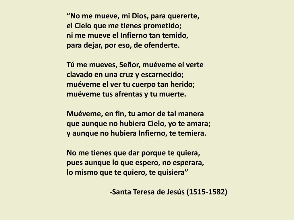 No me mueve, mi Dios, para quererte, el Cielo que me tienes prometido; ni me mueve el Infierno tan temido, para dejar, por eso, de ofenderte.