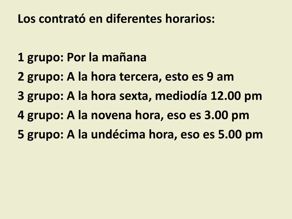 Los contrató en diferentes horarios: 1 grupo: Por la mañana 2 grupo: A la hora tercera, esto es 9 am 3 grupo: A la hora sexta, mediodía pm 4 grupo: A la novena hora, eso es 3.00 pm 5 grupo: A la undécima hora, eso es 5.00 pm