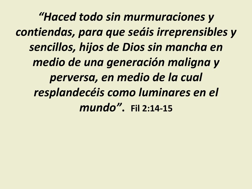 Haced todo sin murmuraciones y contiendas, ‎para que seáis irreprensibles y sencillos, hijos de Dios sin mancha en medio de una generación maligna y perversa, en medio de la cual resplandecéis como luminares en el mundo .